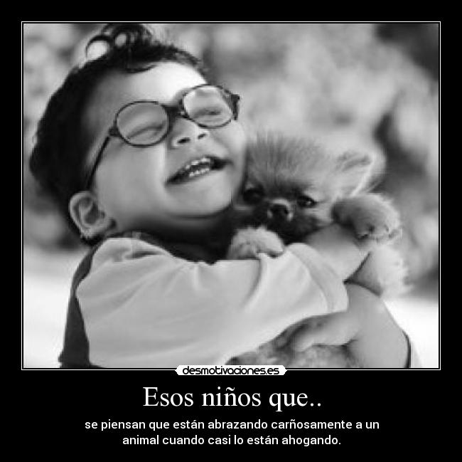 Esos niños que.. - se piensan que están abrazando carñosamente a un
animal cuando casi lo están ahogando.