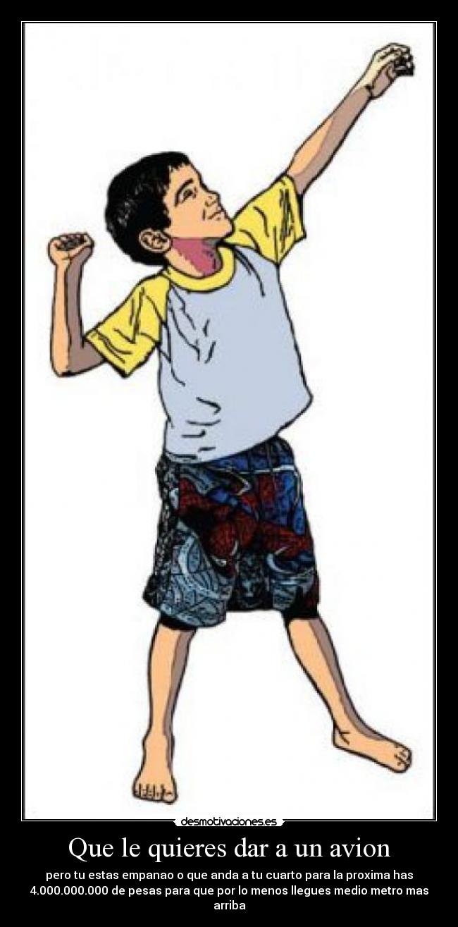 Que le quieres dar a un avion - pero tu estas empanao o que anda a tu cuarto para la proxima has
4.000.000.000 de pesas para que por lo menos llegues medio metro mas
arriba