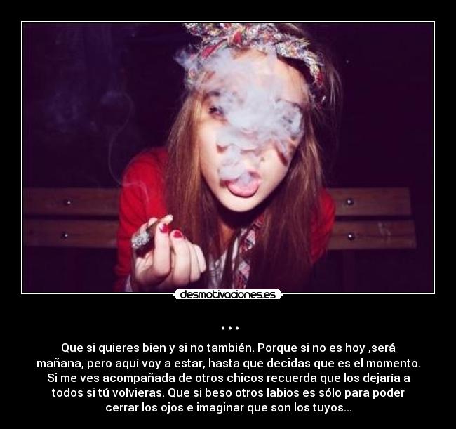 ... - Que si quieres bien y si no también. Porque si no es hoy ,será
mañana, pero aquí voy a estar, hasta que decidas que es el momento.
Si me ves acompañada de otros chicos recuerda que los dejaría a
todos si tú volvieras. Que si beso otros labios es sólo para poder
cerrar los ojos e imaginar que son los tuyos...