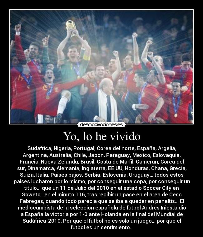 Yo, lo he vivido - Sudafrica, Nigeria, Portugal, Corea del norte, España, Argelia,
Argentina, Australia, Chile, Japon, Paraguay, Mexico, Eslovaquia,
Francia, Nueva Zelanda, Brasil, Costa de Marfil, Camerun, Corea del
sur, Dinamarca, Alemania, Inglaterra, EE.UU, Honduras, Chana, Grecia,
Suiza, Italia, Paises bajos, Serbia, Eslovenia, Uruguay... todos estos
paises lucharon por lo mismo, por conseguir una copa, por conseguir un
titulo... que un 11 de Julio del 2010 en el estadio Soccer City en
Soweto...en el minuto 116, tras recibir un pase en el area de Cesc
Fabregas, cuando todo parecia que se iba a quedar en penaltis... El
mediocampista de la seleccion española de fútbol Andres Iniesta dio
a España la victoria por 1-0 ante Holanda en la final del Mundial de
Sudáfrica-2010. Por que el futbol no es solo un juego... por que el
futbol es un sentimiento. ♥