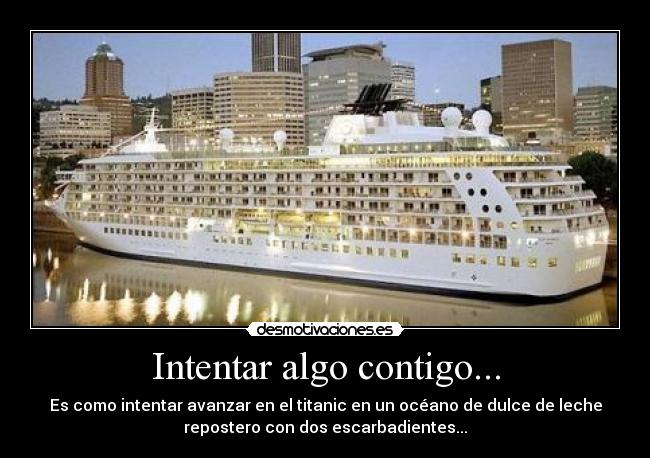 Intentar algo contigo... - Es como intentar avanzar en el titanic en un océano de dulce de leche
repostero con dos escarbadientes...