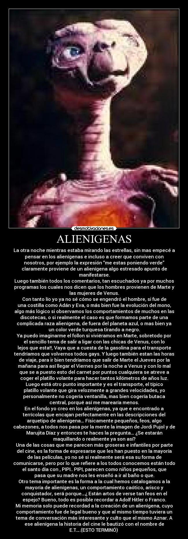 ALIENIGENAS - La otra noche mientras estaba mirando las estrellas, sin mas empecé a
pensar en los alienígenas e incluso a creer que conviven con
nosotros, por ejemplo la expresión “me estas poniendo verde”
claramente proviene de un alienígena algo estresado apunto de
manifestarse.
Luego también todos los comentarios, tan escuchados ya por muchos
programas los cuales nos dicen que los hombres provienen de Marte y
las mujeres de Venus.
Con tanto lío yo ya no sé cómo se engendró el hombre, si fue de
una costilla como Adán y Eva, o más bien fue la evolución del mono,
algo más lógico si observamos los comportamientos de muchos en las
discotecas, o si realmente el caso es que formamos parte de una
complicada raza alienígena, de fuera del planeta azul, o mas bien ya
un color verde turquesa tirando a negro.
Ya puedo imaginarme el follon si viviéramos en Marte, sobretodo por
el sencillo tema de salir a ligar con las chicas de Venus, con lo
lejos que esta!!, Vaya que a cuesta de la gasolina para el transporte
tendríamos que volvernos todos gays. Y luego también estan las horas
de viaje, para ir bien tendríamos que salir de Marte el Jueves por la
mañana para así llegar el Viernes por la noche a Venus y con lo mal
que se a puesto esto del carnet por puntos cualquiera se atreve a
coger el platillo volante para hacer tantos kilómetros de años luz.
Luego está otro punto importante y es el transporte, el típico
platillo volante que gira velozmente a grandes velocidades, yo
personalmente no cogería ventanilla, mas bien cogería butaca
central, porqué así me marearía menos.
En el fondo yo creo en los alienígenas, ya que e encontrado a
terrícolas que encajan perfectamente en las descripciones del
arquetipo de alienígena… Físicamente pequeños, feos, algo
cabezones, a todos nos pasa por la mente la imagen de Jordi Pujol y de
Marujita Díaz y entonces te haces la pregunta… ¿Se estarán
maquillando o realmente ya son así?
Una de las cosas que me parecen más groseras e infantiles por parte
del cine, es la forma de expresarse que les han puesto en la mayoría
de las películas, yo no sé si realmente será esa su forma de
comunicarse, pero por lo que refiere a los todos conocemos están todo
el santo día con , PIPI.. PIPI, parecen como niños pequeños, que
pasa que su madre nos les enseñó a ir al baño o que.
Otro tema importante es la forma a la cual hemos catalogamos a la
mayoría de alienígenas, un comportamiento caótico, arisco y
conquistador, será porque…¿ Están artos de verse tan feos en el
espejo? Bueno, todo es posible recordar a Adolf Hitler o Franco.
Mi memoria solo puede recordad a la creación de un alienígena, cuyo
comportamiento fue de legal bueno y que al mismo tiempo tuviera un
tema de conversación más interesante y culto que el mismo Aznar. A
ese alienígena la historia del cine le bautizó con el nombre de
E.T….(ESTO TERMINÓ) 