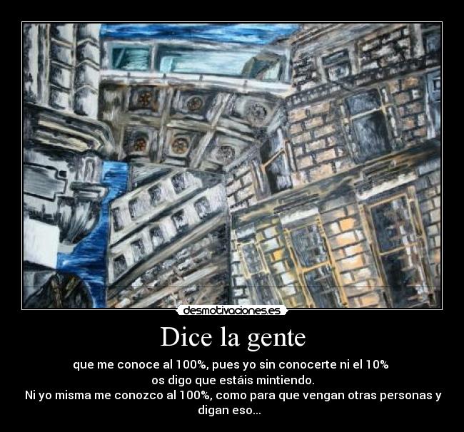 Dice la gente - que me conoce al 100%, pues yo sin conocerte ni el 10%
os digo que estáis mintiendo.
Ni yo misma me conozco al 100%, como para que vengan otras personas y
digan eso...