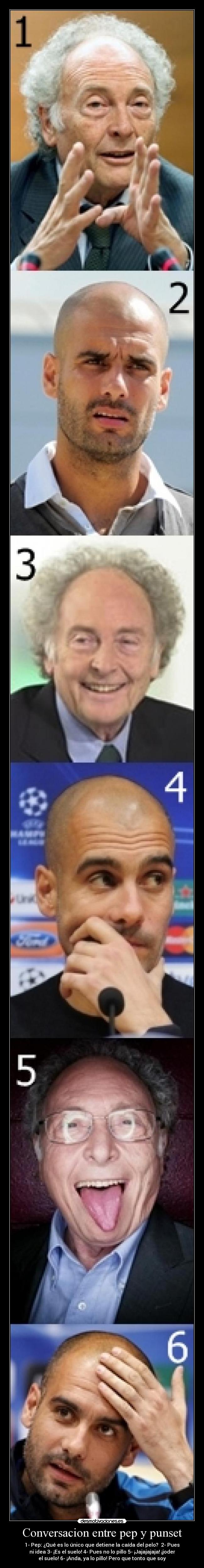 Conversacion entre pep y punset - 1- Pep: ¿Qué es lo único que detiene la caída del pelo? 2- Pues
ni idea 3- ¡Es el suelo! 4- Pues no lo pillo 5- ¡Jajajajaja! ¡joder
el suelo! 6- ¡Anda, ya lo pillo! Pero que tonto que soy