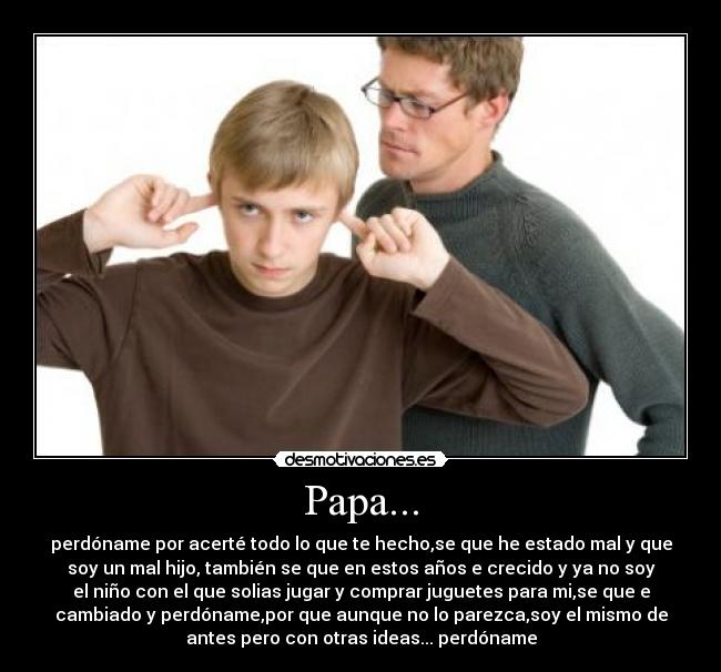 Papa... - perdóname por acerté todo lo que te hecho,se que he estado mal y que
soy un mal hijo, también se que en estos años e crecido y ya no soy
el niño con el que solias jugar y comprar juguetes para mi,se que e
cambiado y perdóname,por que aunque no lo parezca,soy el mismo de
antes pero con otras ideas... perdóname