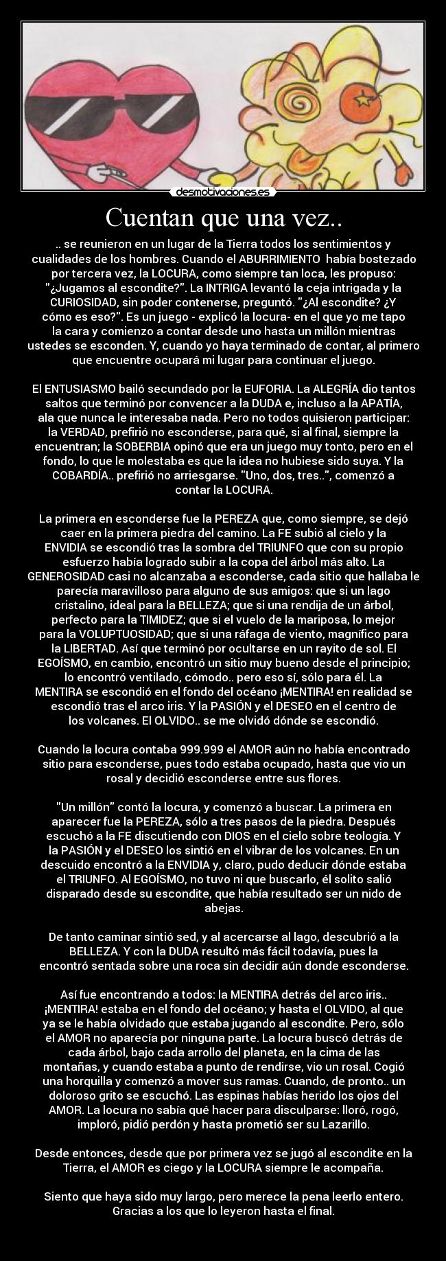 Cuentan que una vez.. - .. se reunieron en un lugar de la Tierra todos los sentimientos y
cualidades de los hombres. Cuando el ABURRIMIENTO  había bostezado
por tercera vez, la LOCURA, como siempre tan loca, les propuso:
¿Jugamos al escondite?. La INTRIGA levantó la ceja intrigada y la
CURIOSIDAD, sin poder contenerse, preguntó. ¿Al escondite? ¿Y
cómo es eso?. Es un juego - explicó la locura- en el que yo me tapo
la cara y comienzo a contar desde uno hasta un millón mientras
ustedes se esconden. Y, cuando yo haya terminado de contar, al primero
que encuentre ocupará mi lugar para continuar el juego.

El ENTUSIASMO bailó secundado por la EUFORIA. La ALEGRÍA dio tantos
saltos que terminó por convencer a la DUDA e, incluso a la APATÍA,
ala que nunca le interesaba nada. Pero no todos quisieron participar:
la VERDAD, prefirió no esconderse, para qué, si al final, siempre la
encuentran; la SOBERBIA opinó que era un juego muy tonto, pero en el
fondo, lo que le molestaba es que la idea no hubiese sido suya. Y la
COBARDÍA.. prefirió no arriesgarse. Uno, dos, tres.., comenzó a
contar la LOCURA.

La primera en esconderse fue la PEREZA que, como siempre, se dejó
caer en la primera piedra del camino. La FE subió al cielo y la
ENVIDIA se escondió tras la sombra del TRIUNFO que con su propio
esfuerzo había logrado subir a la copa del árbol más alto. La
GENEROSIDAD casi no alcanzaba a esconderse, cada sitio que hallaba le
parecía maravilloso para alguno de sus amigos: que si un lago
cristalino, ideal para la BELLEZA; que si una rendija de un árbol,
perfecto para la TIMIDEZ; que si el vuelo de la mariposa, lo mejor
para la VOLUPTUOSIDAD; que si una ráfaga de viento, magnífico para
la LIBERTAD. Así que terminó por ocultarse en un rayito de sol. El
EGOÍSMO, en cambio, encontró un sitio muy bueno desde el principio;
lo encontró ventilado, cómodo.. pero eso sí, sólo para él. La
MENTIRA se escondió en el fondo del océano ¡MENTIRA! en realidad se
escondió tras el arco iris. Y la PASIÓN y el DESEO en el centro de
los volcanes. El OLVIDO.. se me olvidó dónde se escondió.

Cuando la locura contaba 999.999 el AMOR aún no había encontrado
sitio para esconderse, pues todo estaba ocupado, hasta que vio un
rosal y decidió esconderse entre sus flores.

Un millón contó la locura, y comenzó a buscar. La primera en
aparecer fue la PEREZA, sólo a tres pasos de la piedra. Después
escuchó a la FE discutiendo con DIOS en el cielo sobre teología. Y
la PASIÓN y el DESEO los sintió en el vibrar de los volcanes. En un
descuido encontró a la ENVIDIA y, claro, pudo deducir dónde estaba
el TRIUNFO. Al EGOÍSMO, no tuvo ni que buscarlo, él solito salió
disparado desde su escondite, que había resultado ser un nido de
abejas.

De tanto caminar sintió sed, y al acercarse al lago, descubrió a la
BELLEZA. Y con la DUDA resultó más fácil todavía, pues la
encontró sentada sobre una roca sin decidir aún donde esconderse.

Así fue encontrando a todos: la MENTIRA detrás del arco iris..
¡MENTIRA! estaba en el fondo del océano; y hasta el OLVIDO, al que
ya se le había olvidado que estaba jugando al escondite. Pero, sólo
el AMOR no aparecía por ninguna parte. La locura buscó detrás de
cada árbol, bajo cada arrollo del planeta, en la cima de las
montañas, y cuando estaba a punto de rendirse, vio un rosal. Cogió
una horquilla y comenzó a mover sus ramas. Cuando, de pronto.. un
doloroso grito se escuchó. Las espinas habías herido los ojos del
AMOR. La locura no sabía qué hacer para disculparse: lloró, rogó,
imploró, pidió perdón y hasta prometió ser su Lazarillo.

Desde entonces, desde que por primera vez se jugó al escondite en la
Tierra, el AMOR es ciego y la LOCURA siempre le acompaña.

Siento que haya sido muy largo, pero merece la pena leerlo entero.
Gracias a los que lo leyeron hasta el final.

