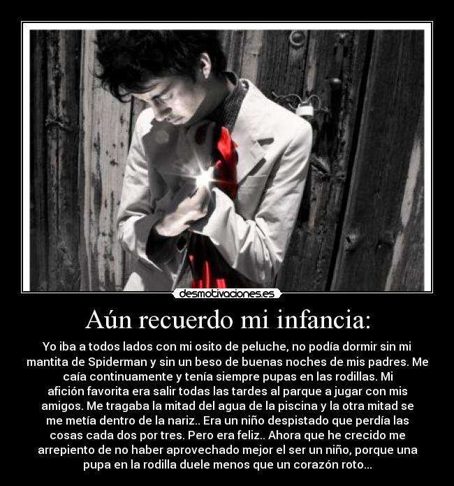 Aún recuerdo mi infancia: - Yo iba a todos lados con mi osito de peluche, no podía dormir sin mi
mantita de Spiderman y sin un beso de buenas noches de mis padres. Me
caía continuamente y tenía siempre pupas en las rodillas. Mi
afición favorita era salir todas las tardes al parque a jugar con mis
amigos. Me tragaba la mitad del agua de la piscina y la otra mitad se
me metía dentro de la nariz.. Era un niño despistado que perdía las
cosas cada dos por tres. Pero era feliz.. Ahora que he crecido me
arrepiento de no haber aprovechado mejor el ser un niño, porque una
pupa en la rodilla duele menos que un corazón roto...