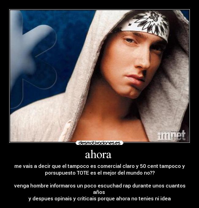 ahora - me vais a decir que el tampoco es comercial claro y 50 cent tampoco y
porsupuesto TOTE es el mejor del mundo no??
venga hombre informaros un poco escuchad rap durante unos cuantos
años
y despues opinais y criticais porque ahora no tenies ni idea