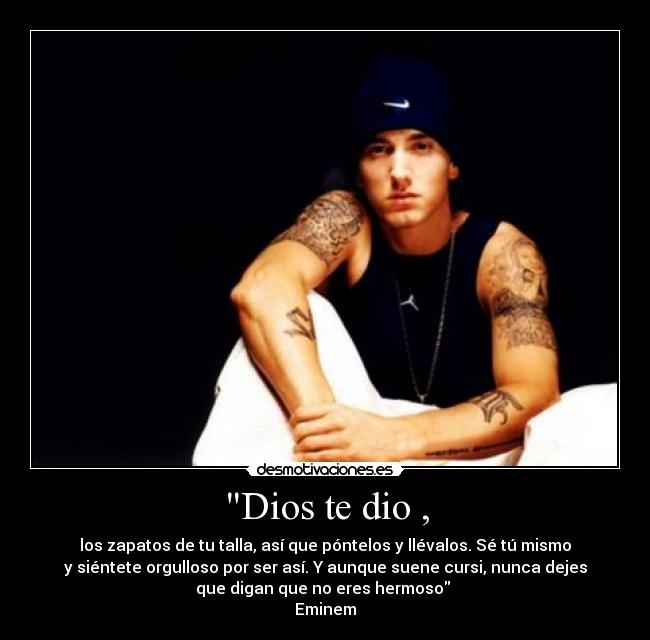 Dios te dio , - los zapatos de tu talla, así que póntelos y llévalos. Sé tú mismo
y siéntete orgulloso por ser así. Y aunque suene cursi, nunca dejes
que digan que no eres hermoso 
Eminem