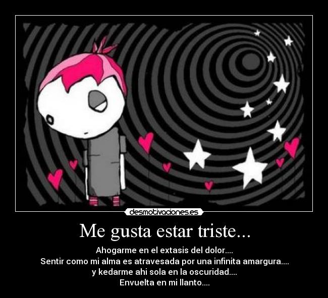 Me gusta estar triste... - Ahogarme en el extasis del dolor....
Sentir como mi alma es atravesada por una infinita amargura....
y kedarme ahi sola en la oscuridad....
Envuelta en mi llanto....