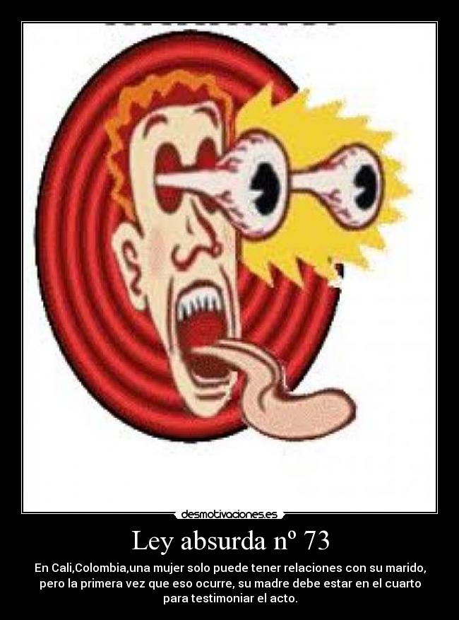 Ley absurda nº 73 - En Cali,Colombia,una mujer solo puede tener relaciones con su marido,
pero la primera vez que eso ocurre, su madre debe estar en el cuarto
para testimoniar el acto.