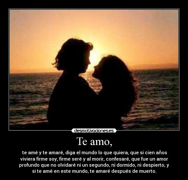 Te amo, - te amé y te amaré, diga el mundo lo que quiera, que si cien años
viviera firme soy, firme seré y al morir, confesaré, que fue un amor
profundo que no olvidaré ni un segundo, ni dormido, ni despierto, y
si te amé en este mundo, te amaré después de muerto.