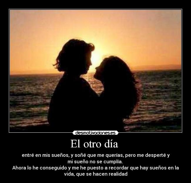 El otro día - entré en mis sueños, y soñé que me querías, pero me desperté y
mi sueño no se cumplía.
Ahora lo he conseguido y me he puesto a recordar que hay sueños en la
vida, que se hacen realidad