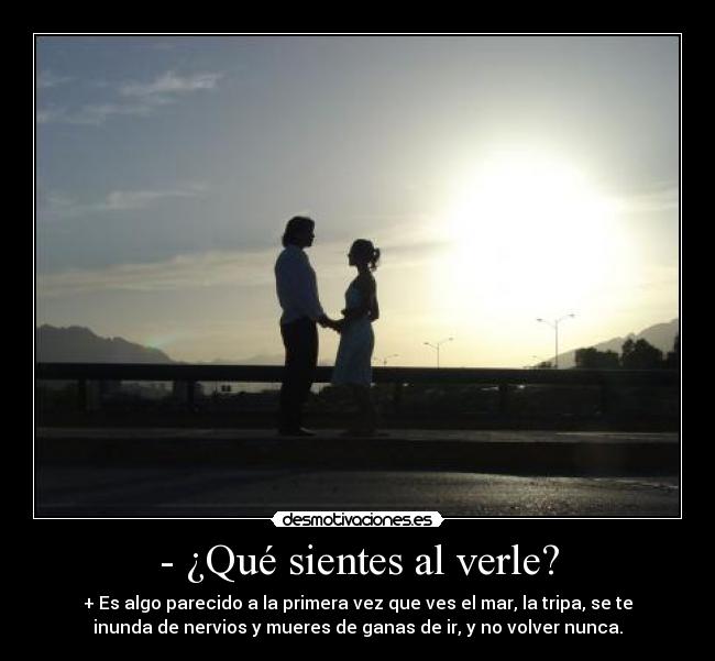 - ¿Qué sientes al verle? - + Es algo parecido a la primera vez que ves el mar, la tripa, se te
inunda de nervios y mueres de ganas de ir, y no volver nunca.