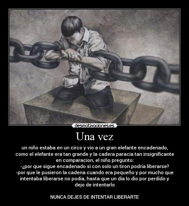 Una vez - un niño estaba en un circo y vio a un gran elefante encadenado,
como el elefante era tan grande y la cadera paracia tan insignificante
en comparacion, el niño pregunto:
-¿por que sigue encadenado si con solo un tiron podria liberarse?
-por que le pusieron la cadena cuando era pequeño y por mucho que
intentaba liberarse no podia, hasta que un dia lo dio por perdido y
dejo de intentarlo

NUNCA DEJES DE INTENTAR LIBERARTE