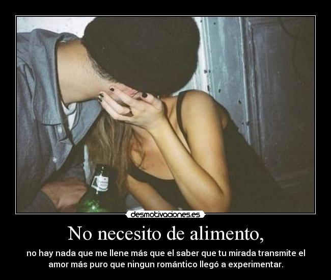 No necesito de alimento, - no hay nada que me llene más que el saber que tu mirada transmite el
amor más puro que ningun romántico llegó a experimentar.