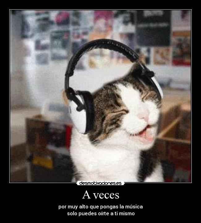 A veces - por muy alto que pongas la música
solo puedes oírte a ti mismo