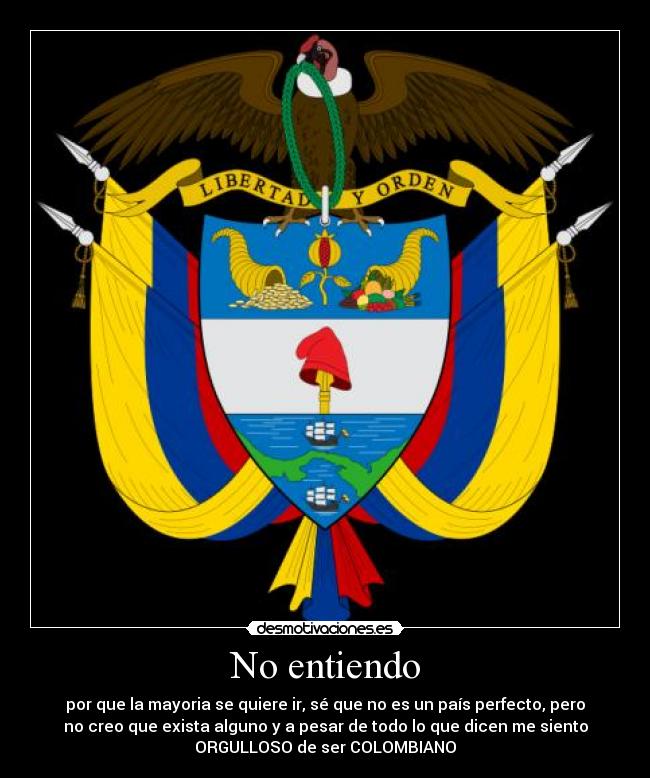 No entiendo - por que la mayoria se quiere ir, sé que no es un país perfecto, pero
no creo que exista alguno y a pesar de todo lo que dicen me siento
ORGULLOSO de ser COLOMBIANO