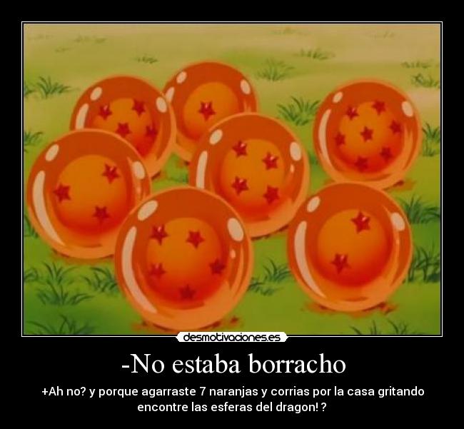 -No estaba borracho - +Ah no? y porque agarraste 7 naranjas y corrias por la casa gritando
 encontre las esferas del dragon! ? 