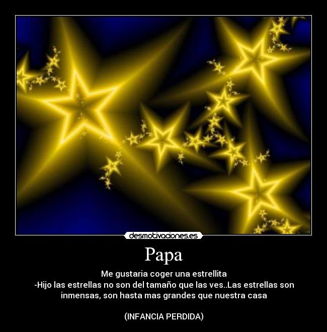 Papa - Me gustaria coger una estrellita
-Hijo las estrellas no son del tamaño que las ves..Las estrellas son
inmensas, son hasta mas grandes que nuestra casa
(INFANCIA PERDIDA)