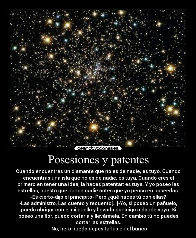 Posesiones y patentes - Cuando encuentras un diamante que no es de nadie, es tuyo. Cuando
encuentras una isla que no es de nadie, es tuya. Cuando eres el
primero en tener una idea, la haces patentar: es tuya. Y yo poseo las
estrellas, puesto que nunca nadie antes que yo pensó en poseerlas.
-Es cierto-dijo el principito- Pero ¿qué haces tú con ellas?
-Las administro. Las cuento y recuento[...]-Yo, si poseo un pañuelo,
puedo abrigar con él mi cuello y llevarlo conmigo a donde vaya. Si
poseo una flor, puedo cortarla y llevármela. En cambio tú no puedes
cortar las estrellas.
-No, pero puedo depositarlas en el banco