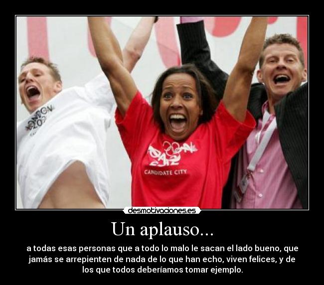 Un aplauso... - a todas esas personas que a todo lo malo le sacan el lado bueno, que
jamás se arrepienten de nada de lo que han echo, viven felices, y de
los que todos deberíamos tomar ejemplo.