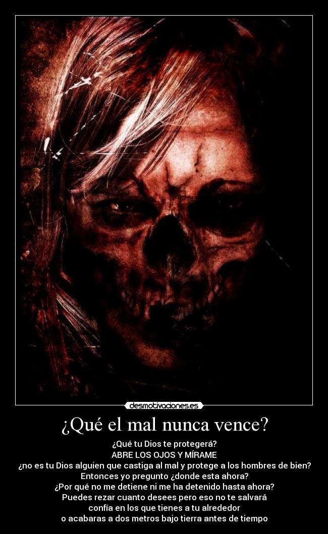 ¿Qué el mal nunca vence? - ¿Qué tu Dios te protegerá?
ABRE LOS OJOS Y MÍRAME
¿no es tu Dios alguien que castiga al mal y protege a los hombres de bien?
Entonces yo pregunto ¿donde esta ahora?
¿Por qué no me detiene ni me ha detenido hasta ahora?
Puedes rezar cuanto desees pero eso no te salvará
confía en los que tienes a tu alrededor
o acabaras a dos metros bajo tierra antes de tiempo