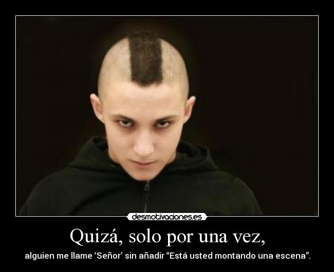 Quizá, solo por una vez, - alguien me llame ‘Señor’ sin añadir “Está usted montando una escena”.