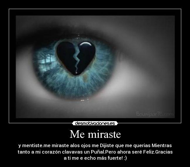 Me miraste - y mentiste.me miraste alos ojos me Dijiste que me querias Mientras
tanto a mi corazón clavavas un Puñal.Pero ahora seré Feliz.Gracias
a ti me e echo más fuerte! :)