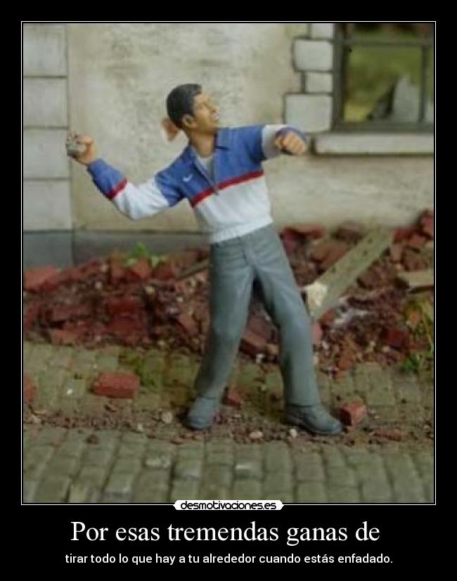 Por esas tremendas ganas de - tirar todo lo que hay a tu alrededor cuando estás enfadado.