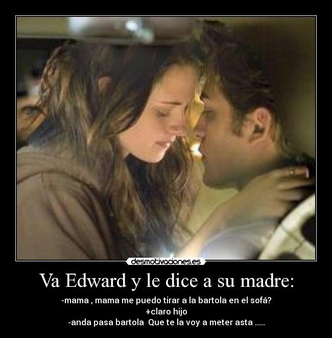 Va Edward y le dice a su madre: - -mama , mama me puedo tirar a la bartola en el sofá?
+claro hijo
-anda pasa bartola Que te la voy a meter asta .....