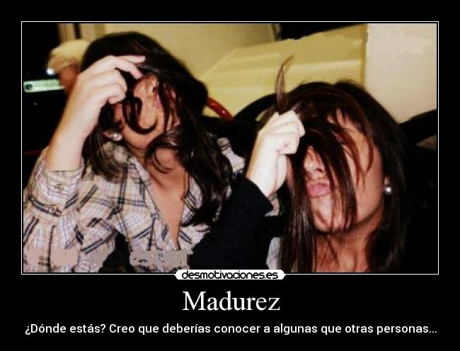 Madurez - ¿Dónde estás? Creo que deberías conocer a algunas que otras personas...