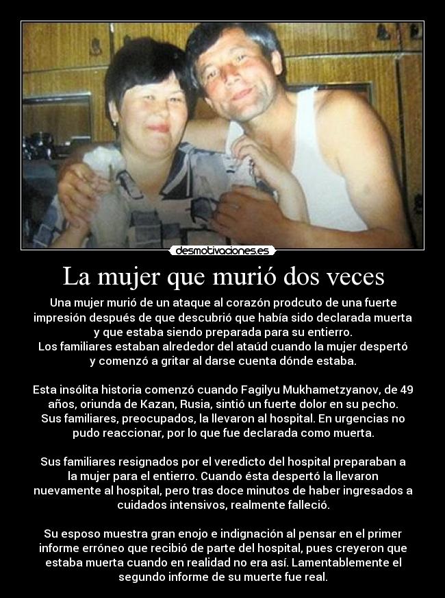 La mujer que murió dos veces - Una mujer murió de un ataque al corazón prodcuto de una fuerte
impresión después de que descubrió que había sido declarada muerta
y que estaba siendo preparada para su entierro.
Los familiares estaban alrededor del ataúd cuando la mujer despertó
y comenzó a gritar al darse cuenta dónde estaba.
Esta insólita historia comenzó cuando Fagilyu Mukhametzyanov, de 49
años, oriunda de Kazan, Rusia, sintió un fuerte dolor en su pecho.
Sus familiares, preocupados, la llevaron al hospital. En urgencias no
pudo reaccionar, por lo que fue declarada como muerta.
Sus familiares resignados por el veredicto del hospital preparaban a
la mujer para el entierro. Cuando ésta despertó la llevaron
nuevamente al hospital, pero tras doce minutos de haber ingresados a
cuidados intensivos, realmente falleció.
Su esposo muestra gran enojo e indignación al pensar en el primer
informe erróneo que recibió de parte del hospital, pues creyeron que
estaba muerta cuando en realidad no era así. Lamentablemente el
segundo informe de su muerte fue real.
