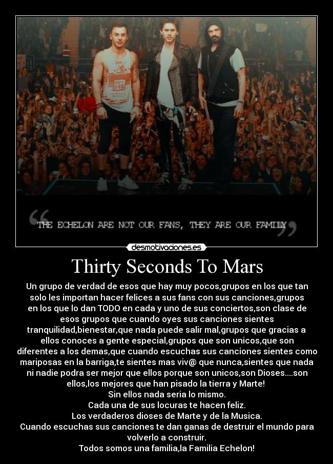 Thirty Seconds To Mars - Un grupo de verdad de esos que hay muy pocos,grupos en los que tan
solo les importan hacer felices a sus fans con sus canciones,grupos
en los que lo dan TODO en cada y uno de sus conciertos,son clase de
esos grupos que cuando oyes sus canciones sientes
tranquilidad,bienestar,que nada puede salir mal,grupos que gracias a
ellos conoces a gente especial,grupos que son unicos,que son
diferentes a los demas,que cuando escuchas sus canciones sientes como
mariposas en la barriga,te sientes mas viv@ que nunca,sientes que nada
ni nadie podra ser mejor que ellos porque son unicos,son Dioses....son
ellos,los mejores que han pisado la tierra y Marte! 
Sin ellos nada seria lo mismo.
Cada una de sus locuras te hacen feliz.
Los verdaderos dioses de Marte y de la Musica.
Cuando escuchas sus canciones te dan ganas de destruir el mundo para
volverlo a construir.
Todos somos una familia,la Familia Echelon!