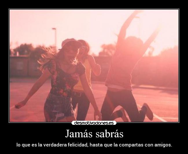 Jamás sabrás - lo que es la verdadera felicidad, hasta que la compartas con amigos.