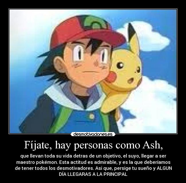 Fíjate, hay personas como Ash, - que llevan toda su vida detras de un objetivo, el suyo, llegar a ser
maestro pokémon. Esta actitud es admirable, y es la que deberíamos
de tener todos los desmotivadores. Asi que, persige tu sueño y ALGUN
DÍA LLEGARAS A LA PRINCIPAL