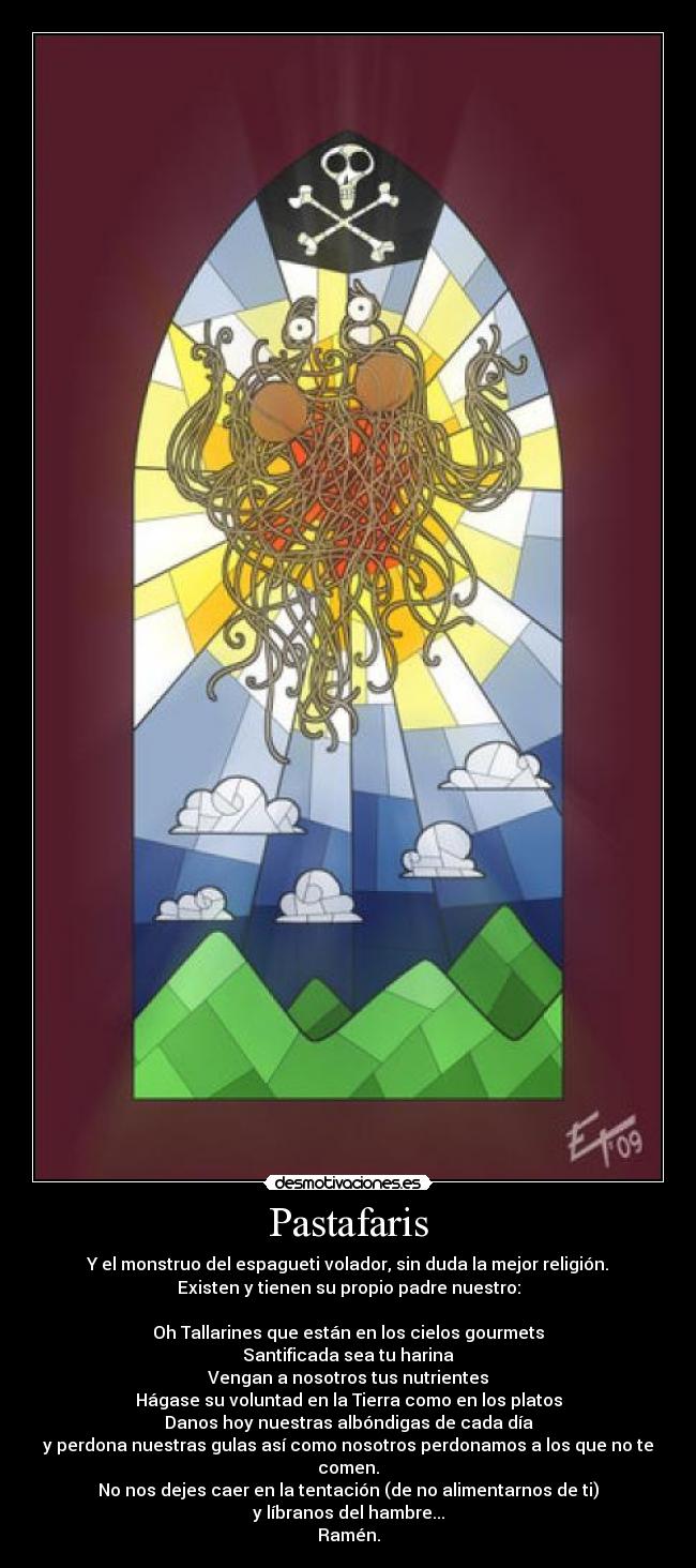 Pastafaris - Y el monstruo del espagueti volador, sin duda la mejor religión.
Existen y tienen su propio padre nuestro:
Oh Tallarines que están en los cielos gourmets
Santificada sea tu harina
Vengan a nosotros tus nutrientes
Hágase su voluntad en la Tierra como en los platos
Danos hoy nuestras albóndigas de cada día
y perdona nuestras gulas así como nosotros perdonamos a los que no te comen.
No nos dejes caer en la tentación (de no alimentarnos de ti)
y líbranos del hambre...
Ramén.