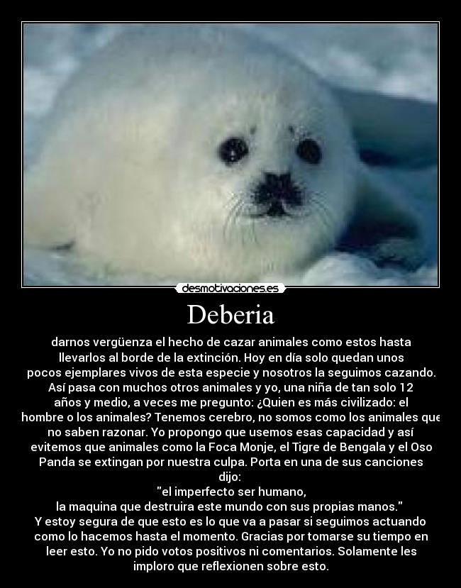 Deberia - darnos vergüenza el hecho de cazar animales como estos hasta
llevarlos al borde de la extinción. Hoy en día solo quedan unos
pocos ejemplares vivos de esta especie y nosotros la seguimos cazando.
Así pasa con muchos otros animales y yo, una niña de tan solo 12
años y medio, a veces me pregunto: ¿Quien es más civilizado: el
hombre o los animales? Tenemos cerebro, no somos como los animales que
no saben razonar. Yo propongo que usemos esas capacidad y así
evitemos que animales como la Foca Monje, el Tigre de Bengala y el Oso
Panda se extingan por nuestra culpa. Porta en una de sus canciones
dijo: 
el imperfecto ser humano,
la maquina que destruira este mundo con sus propias manos. 
Y estoy segura de que esto es lo que va a pasar si seguimos actuando
como lo hacemos hasta el momento. Gracias por tomarse su tiempo en
leer esto. Yo no pido votos positivos ni comentarios. Solamente les
imploro que reflexionen sobre esto.
