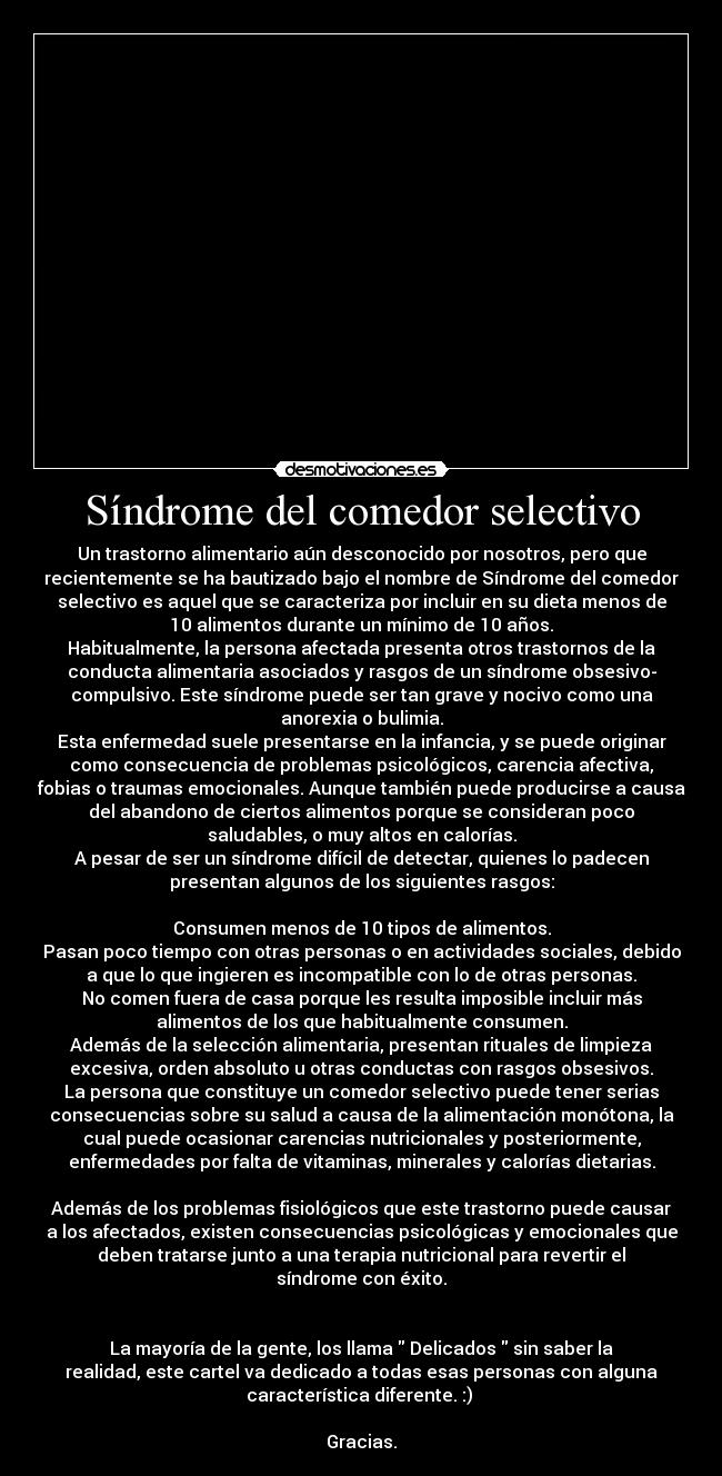 Síndrome del comedor selectivo - Un trastorno alimentario aún desconocido por nosotros, pero que
recientemente se ha bautizado bajo el nombre de Síndrome del comedor
selectivo es aquel que se caracteriza por incluir en su dieta menos de
10 alimentos durante un mínimo de 10 años.
Habitualmente, la persona afectada presenta otros trastornos de la
conducta alimentaria asociados y rasgos de un síndrome obsesivo-
compulsivo. Este síndrome puede ser tan grave y nocivo como una
anorexia o bulimia.
Esta enfermedad suele presentarse en la infancia, y se puede originar
como consecuencia de problemas psicológicos, carencia afectiva,
fobias o traumas emocionales. Aunque también puede producirse a causa
del abandono de ciertos alimentos porque se consideran poco
saludables, o muy altos en calorías.
A pesar de ser un síndrome difícil de detectar, quienes lo padecen
presentan algunos de los siguientes rasgos:
Consumen menos de 10 tipos de alimentos.
Pasan poco tiempo con otras personas o en actividades sociales, debido
a que lo que ingieren es incompatible con lo de otras personas.
No comen fuera de casa porque les resulta imposible incluir más
alimentos de los que habitualmente consumen.
Además de la selección alimentaria, presentan rituales de limpieza
excesiva, orden absoluto u otras conductas con rasgos obsesivos.
La persona que constituye un comedor selectivo puede tener serias
consecuencias sobre su salud a causa de la alimentación monótona, la
cual puede ocasionar carencias nutricionales y posteriormente,
enfermedades por falta de vitaminas, minerales y calorías dietarias.
Además de los problemas fisiológicos que este trastorno puede causar
a los afectados, existen consecuencias psicológicas y emocionales que
deben tratarse junto a una terapia nutricional para revertir el
síndrome con éxito.
La mayoría de la gente, los llama Delicados sin saber la
realidad, este cartel va dedicado a todas esas personas con alguna
característica diferente. :)
Gracias.