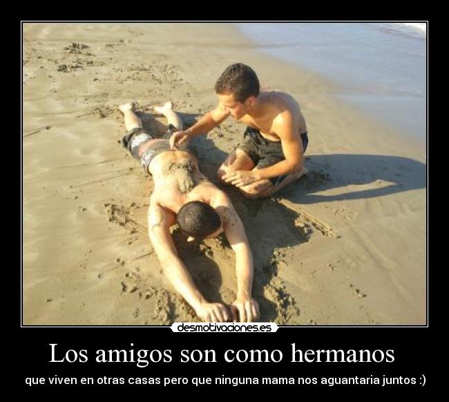 Los amigos son como hermanos - que viven en otras casas pero que ninguna mama nos aguantaria juntos :)