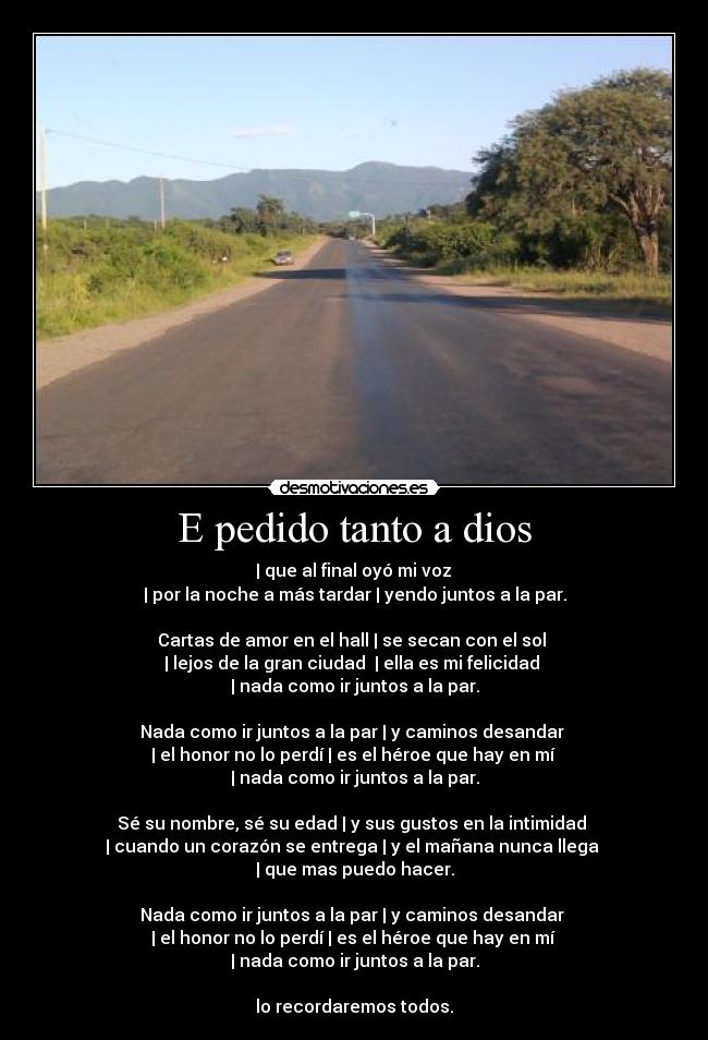 E pedido tanto a dios - | que al final oyó mi voz
| por la noche a más tardar | yendo juntos a la par.
Cartas de amor en el hall | se secan con el sol
| lejos de la gran ciudad | ella es mi felicidad
| nada como ir juntos a la par.
Nada como ir juntos a la par | y caminos desandar
| el honor no lo perdí | es el héroe que hay en mí
| nada como ir juntos a la par.
Sé su nombre, sé su edad | y sus gustos en la intimidad
| cuando un corazón se entrega | y el mañana nunca llega
| que mas puedo hacer.
Nada como ir juntos a la par | y caminos desandar
| el honor no lo perdí | es el héroe que hay en mí
| nada como ir juntos a la par.
lo recordaremos todos.