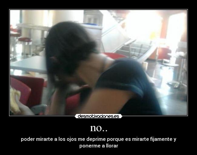 no.. - poder mirarte a los ojos me deprime porque es mirarte fijamente y ponerme a llorar