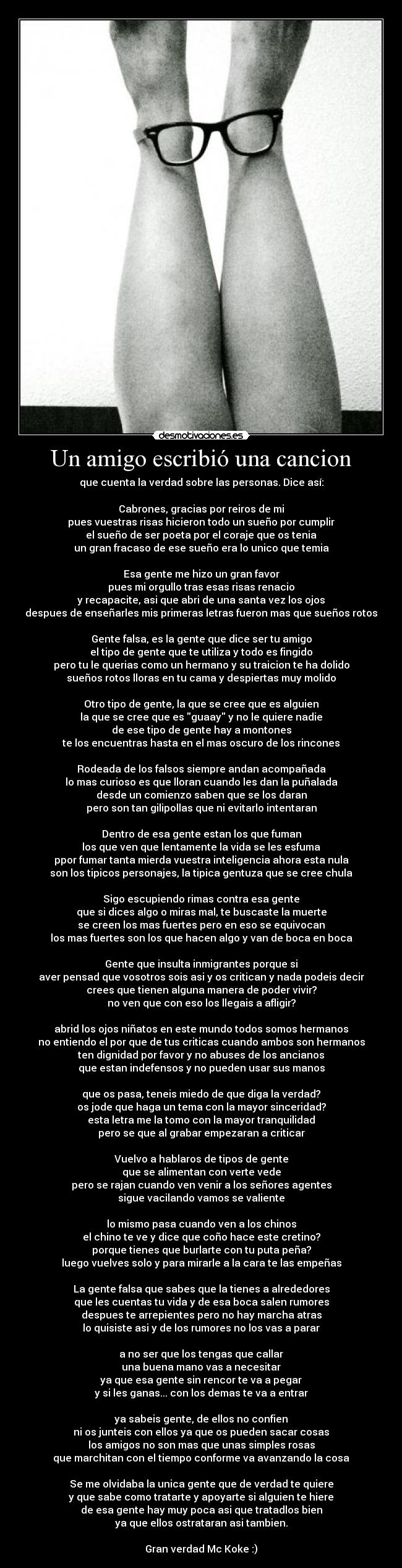 Un amigo escribió una cancion - que cuenta la verdad sobre las personas. Dice así:

Cabrones, gracias por reiros de mi
pues vuestras risas hicieron todo un sueño por cumplir
el sueño de ser poeta por el coraje que os tenia
un gran fracaso de ese sueño era lo unico que temia

Esa gente me hizo un gran favor
pues mi orgullo tras esas risas renacio
y recapacite, asi que abri de una santa vez los ojos
despues de enseñarles mis primeras letras fueron mas que sueños rotos

Gente falsa, es la gente que dice ser tu amigo
el tipo de gente que te utiliza y todo es fingido
pero tu le querias como un hermano y su traicion te ha dolido
sueños rotos lloras en tu cama y despiertas muy molido

Otro tipo de gente, la que se cree que es alguien
la que se cree que es guaay y no le quiere nadie
de ese tipo de gente hay a montones
te los encuentras hasta en el mas oscuro de los rincones

Rodeada de los falsos siempre andan acompañada
lo mas curioso es que lloran cuando les dan la puñalada
desde un comienzo saben que se los daran
pero son tan gilipollas que ni evitarlo intentaran

Dentro de esa gente estan los que fuman
los que ven que lentamente la vida se les esfuma
ppor fumar tanta mierda vuestra inteligencia ahora esta nula
son los tipicos personajes, la tipica gentuza que se cree chula

Sigo escupiendo rimas contra esa gente
que si dices algo o miras mal, te buscaste la muerte
se creen los mas fuertes pero en eso se equivocan
los mas fuertes son los que hacen algo y van de boca en boca

Gente que insulta inmigrantes porque si
aver pensad que vosotros sois asi y os critican y nada podeis decir
crees que tienen alguna manera de poder vivir?
no ven que con eso los llegais a afligir?

abrid los ojos niñatos en este mundo todos somos hermanos
no entiendo el por que de tus criticas cuando ambos son hermanos
ten dignidad por favor y no abuses de los ancianos
que estan indefensos y no pueden usar sus manos

que os pasa, teneis miedo de que diga la verdad?
os jode que haga un tema con la mayor sinceridad?
esta letra me la tomo con la mayor tranquilidad
pero se que al grabar empezaran a criticar

Vuelvo a hablaros de tipos de gente
que se alimentan con verte vede
pero se rajan cuando ven venir a los señores agentes
sigue vacilando vamos se valiente

lo mismo pasa cuando ven a los chinos
el chino te ve y dice que coño hace este cretino?
porque tienes que burlarte con tu puta peña?
luego vuelves solo y para mirarle a la cara te las empeñas

La gente falsa que sabes que la tienes a alrededores
que les cuentas tu vida y de esa boca salen rumores
despues te arrepientes pero no hay marcha atras
lo quisiste asi y de los rumores no los vas a parar

a no ser que los tengas que callar
una buena mano vas a necesitar
ya que esa gente sin rencor te va a pegar
y si les ganas... con los demas te va a entrar

ya sabeis gente, de ellos no confien
ni os junteis con ellos ya que os pueden sacar cosas
los amigos no son mas que unas simples rosas
que marchitan con el tiempo conforme va avanzando la cosa

Se me olvidaba la unica gente que de verdad te quiere
y que sabe como tratarte y apoyarte si alguien te hiere
de esa gente hay muy poca asi que tratadlos bien
ya que ellos ostrataran asi tambien.

Gran verdad Mc Koke :)