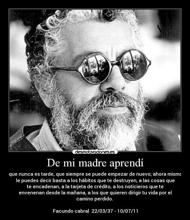 De mi madre aprendí - que nunca es tarde, que siempre se puede empezar de nuevo; ahora mismo
le puedes decir basta a los hábitos que te destruyen, a las cosas que
te encadenan, a la tarjeta de crédito, a los noticieros que te
envenenan desde la mañana, a los que quieren dirigir tu vida por el
camino perdido.
Facundo cabral 22/03/37 - 10/07/11