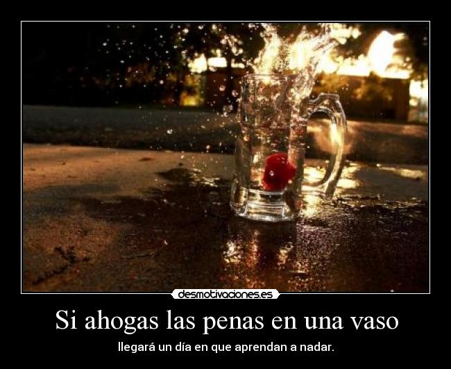 Si ahogas las penas en una vaso - llegará un día en que aprendan a nadar.