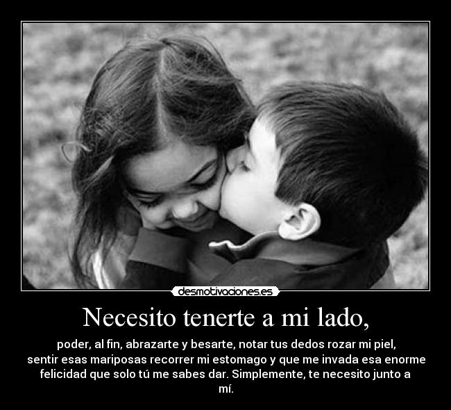 Necesito tenerte a mi lado, - poder, al fin, abrazarte y besarte, notar tus dedos rozar mi piel,
sentir esas mariposas recorrer mi estomago y que me invada esa enorme
felicidad que solo tú me sabes dar. Simplemente, te necesito junto a
mí.