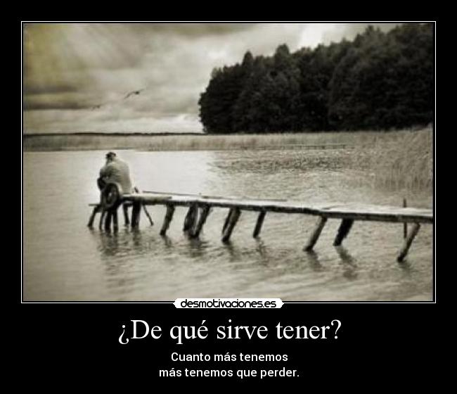 ¿De qué sirve tener? - Cuanto más tenemos
más tenemos que perder.
