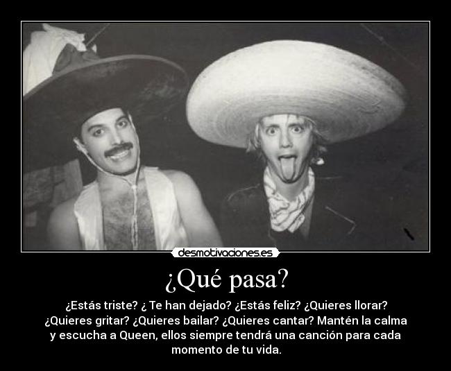¿Qué pasa? - ¿Estás triste? ¿ Te han dejado? ¿Estás feliz? ¿Quieres llorar?
¿Quieres gritar? ¿Quieres bailar? ¿Quieres cantar? Mantén la calma
y escucha a Queen, ellos siempre tendrá una canción para cada
momento de tu vida.