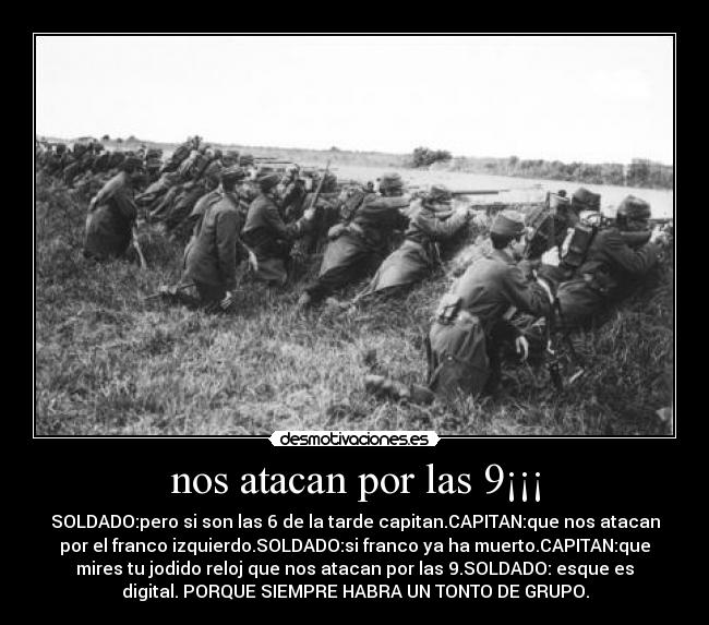 nos atacan por las 9¡¡¡ - SOLDADO:pero si son las 6 de la tarde capitan.CAPITAN:que nos atacan
por el franco izquierdo.SOLDADO:si franco ya ha muerto.CAPITAN:que
mires tu jodido reloj que nos atacan por las 9.SOLDADO: esque es
digital. PORQUE SIEMPRE HABRA UN TONTO DE GRUPO.