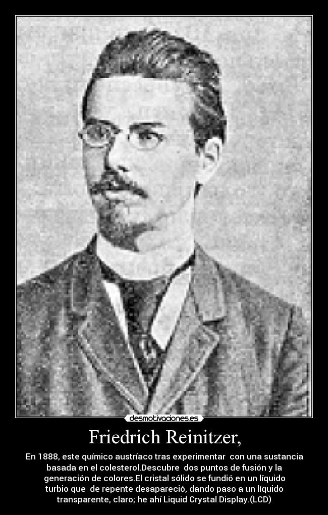 Friedrich Reinitzer, - En 1888, este químico austríaco tras experimentar  con una sustancia
basada en el colesterol.Descubre  dos puntos de fusión y la
generación de colores.El cristal sólido se fundió en un líquido
turbio que  de repente desapareció, dando paso a un líquido
transparente, claro; he ahí Liquid Crystal Display.(LCD)